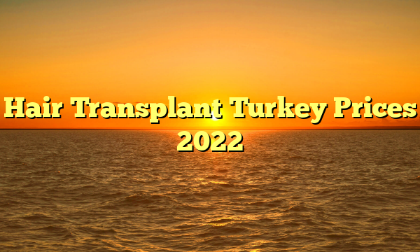 Hair Transplant Turkey Prices 2022