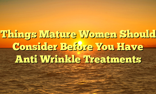 Things Mature Women Should Consider Before You Have Anti Wrinkle Treatments