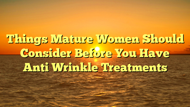 Things Mature Women Should Consider Before You Have Anti Wrinkle Treatments