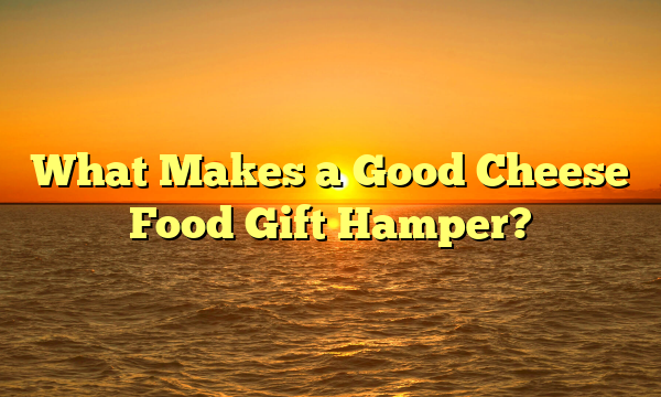 What Makes a Good Cheese Food Gift Hamper?