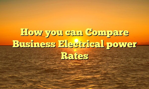 How you can Compare Business Electrical power Rates