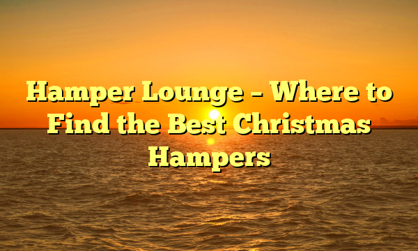Hamper Lounge – Where to Find the Best Christmas Hampers