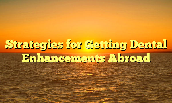 Strategies for Getting Dental Enhancements Abroad