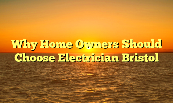Why Home Owners Should Choose Electrician Bristol