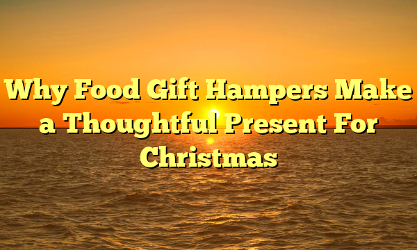 Why Food Gift Hampers Make a Thoughtful Present For Christmas