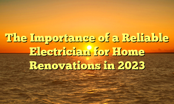 The Importance of a Reliable Electrician for Home Renovations in 2023